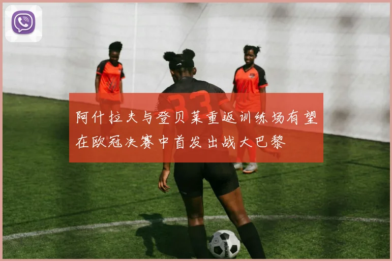 阿什拉夫与登贝莱重返训练场有望在欧冠决赛中首发出战大巴黎