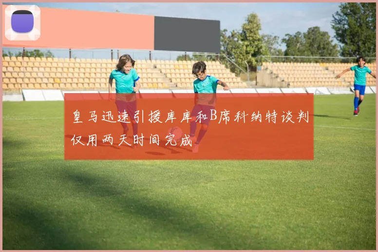 皇马迅速引援库库和B席科纳特谈判仅用两天时间完成