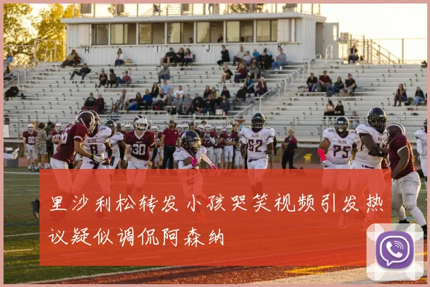里沙利松转发小孩哭笑视频引发热议疑似调侃阿森纳