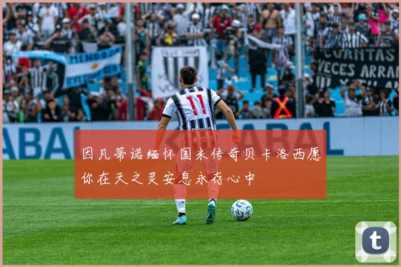 因凡蒂诺缅怀国米传奇贝卡洛西愿你在天之灵安息永存心中