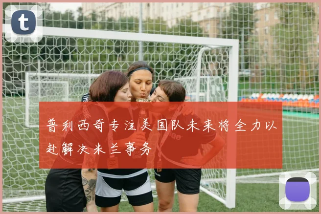 普利西奇专注美国队未来将全力以赴解决米兰事务