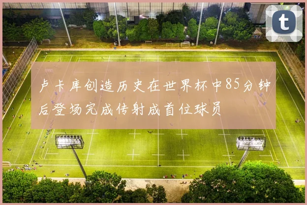 卢卡库创造历史在世界杯中85分钟后登场完成传射成首位球员