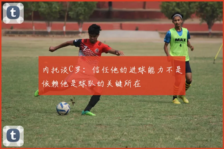 内托谈C罗：信任他的进球能力不是依赖他是球队的关键所在