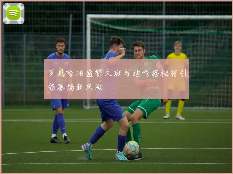 罗恩哈珀盛赞文班与迪伦搭档将引领赛场新风潮