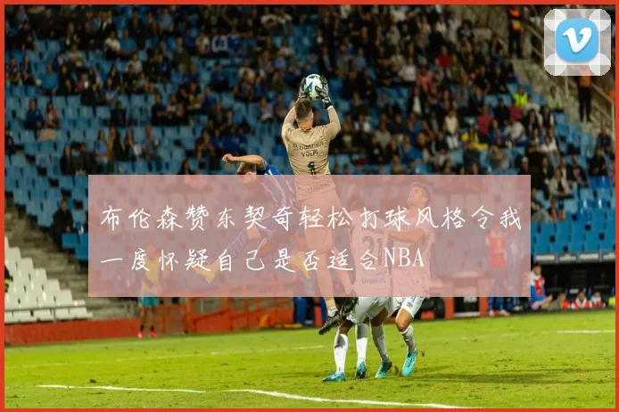 布伦森赞东契奇轻松打球风格令我一度怀疑自己是否适合NBA