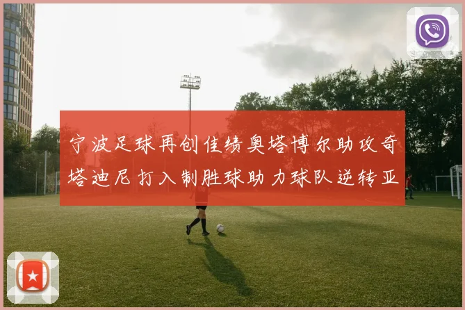 宁波足球再创佳绩奥塔博尔助攻奇塔迪尼打入制胜球助力球队逆转亚泰