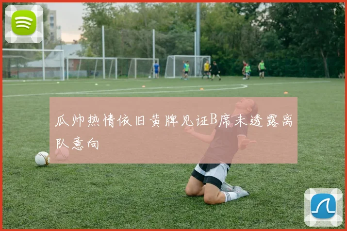 瓜帅热情依旧黄牌见证B席未透露离队意向