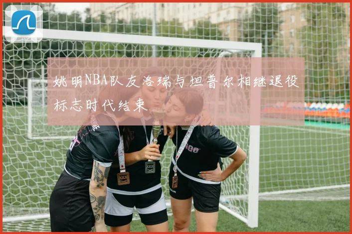 姚明NBA队友洛瑞与坦普尔相继退役标志时代结束