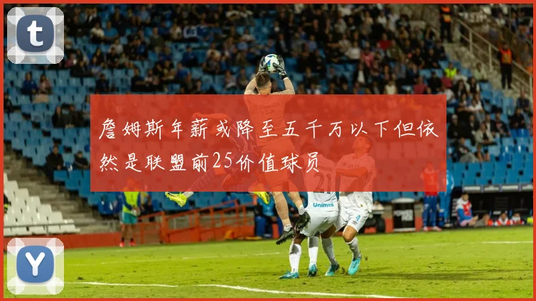 詹姆斯年薪或降至五千万以下但依然是联盟前25价值球员