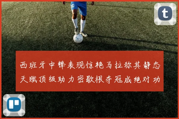 西班牙中锋表现惊艳马拉称其静态天赋顶级助力密歇根夺冠成绝对功臣