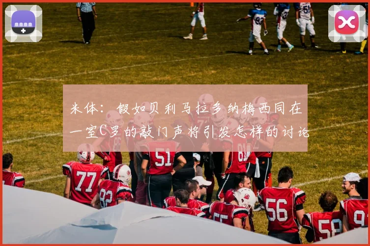 米体：假如贝利马拉多纳梅西同在一室C罗的敲门声将引发怎样的讨论