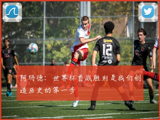阿玛德：世界杯首战胜利是我们创造历史的第一步