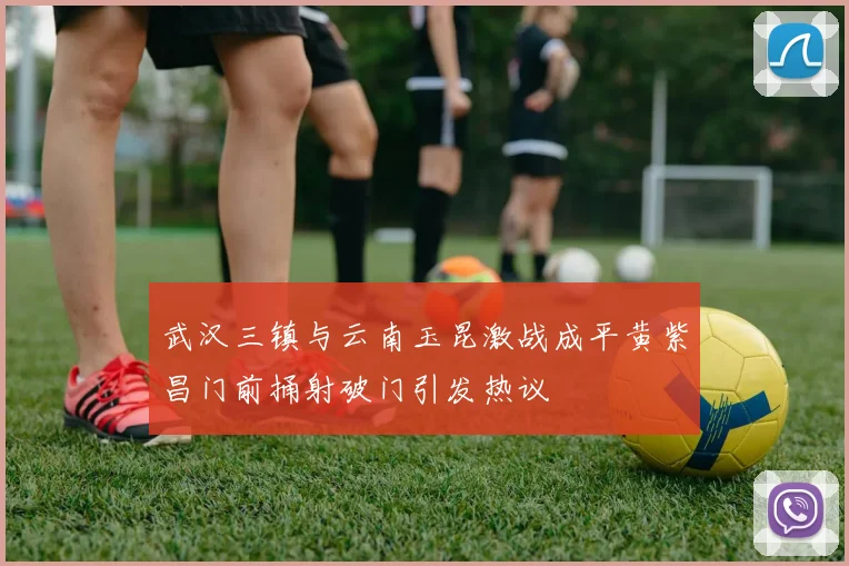 武汉三镇与云南玉昆激战成平黄紫昌门前捅射破门引发热议