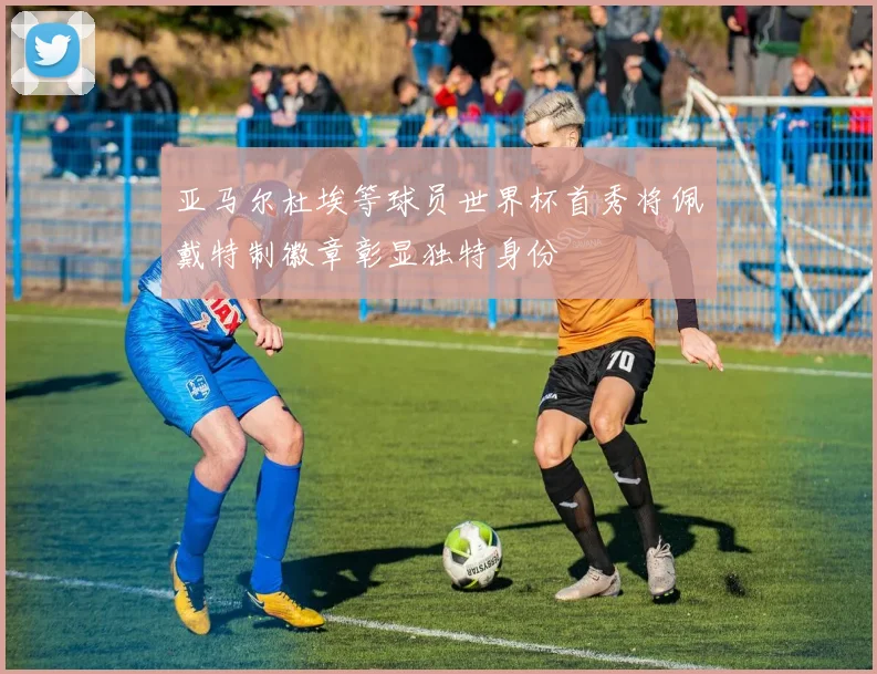 亚马尔杜埃等球员世界杯首秀将佩戴特制徽章彰显独特身份