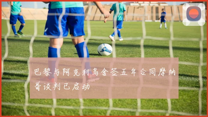 巴黎与阿克利乌舍签五年合同摩纳哥谈判已启动