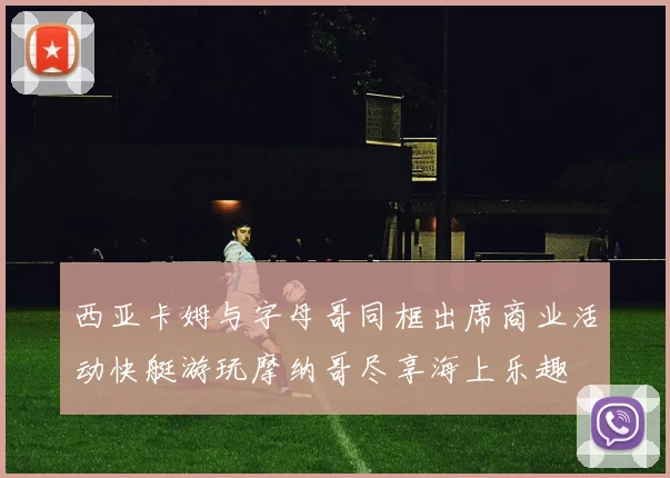 西亚卡姆与字母哥同框出席商业活动快艇游玩摩纳哥尽享海上乐趣