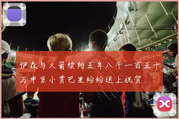 伊森与火箭续约五年八千一百五十万申京小贾巴里纷纷送上祝贺