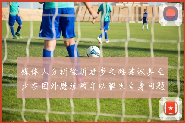 媒体人分析徐昕进步之路建议其至少在国外磨练两年以解决自身问题