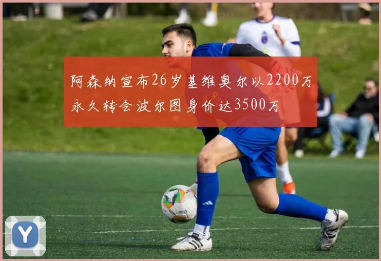 阿森纳宣布26岁基维奥尔以2200万永久转会波尔图身价达3500万