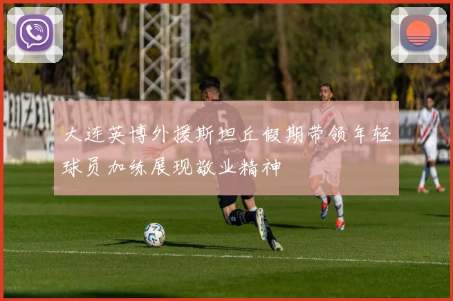 大连英博外援斯坦丘假期带领年轻球员加练展现敬业精神