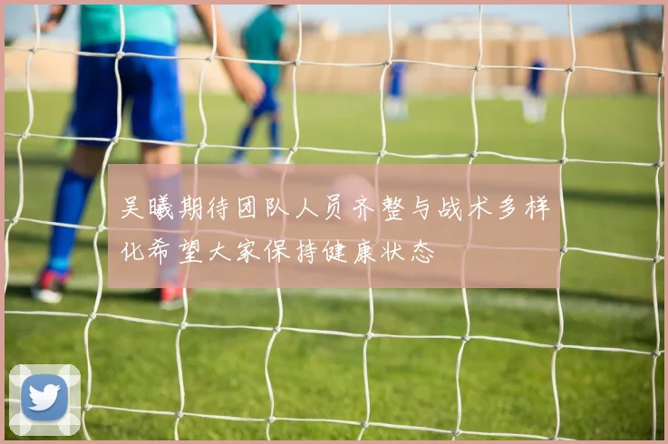 吴曦期待团队人员齐整与战术多样化希望大家保持健康状态