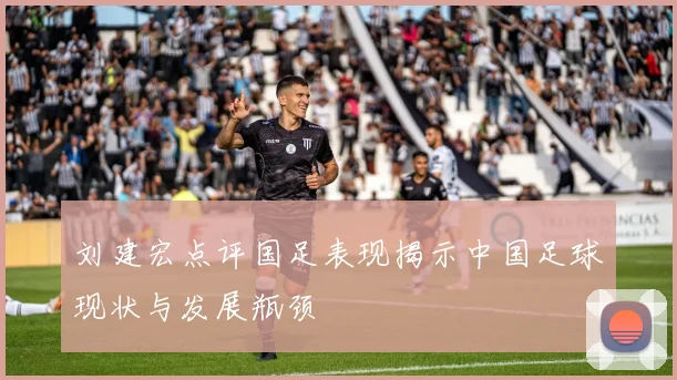 刘建宏点评国足表现揭示中国足球现状与发展瓶颈