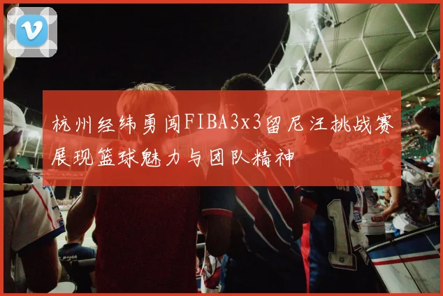 杭州经纬勇闯FIBA3x3留尼汪挑战赛展现篮球魅力与团队精神